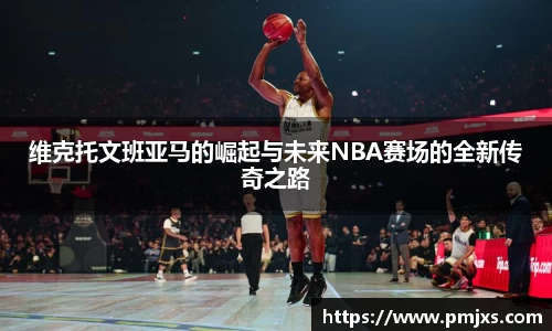 维克托文班亚马的崛起与未来NBA赛场的全新传奇之路
